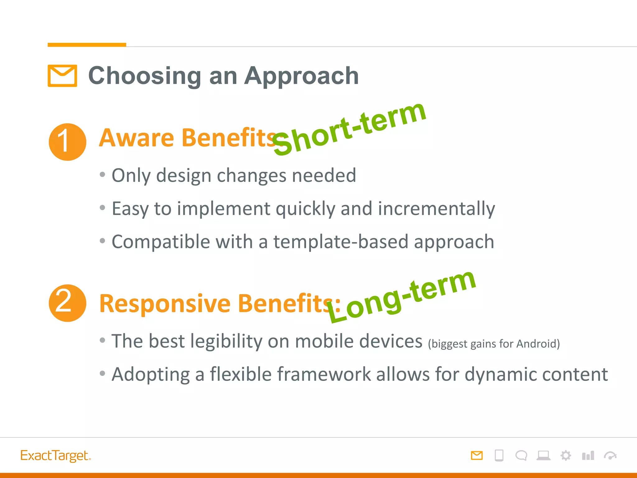 Choosing an Approach
Aware Benefits:
• Only design changes needed
• Easy to implement quickly and incrementally
• Compatible with a template-based approach
Responsive Benefits:
• The best legibility on mobile devices (biggest gains for Android)
• Adopting a flexible framework allows for dynamic content
1
2
 