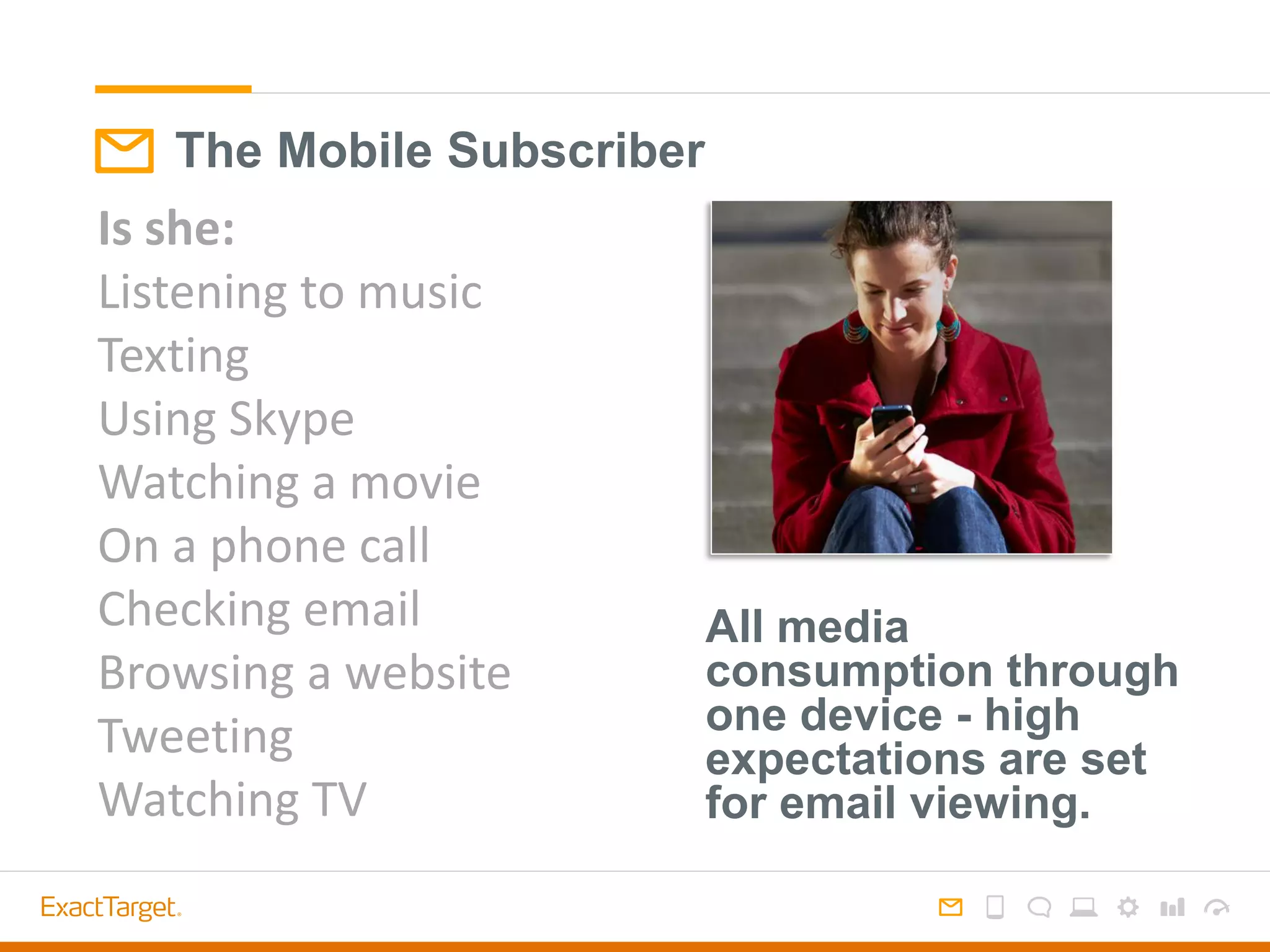 The Mobile Subscriber
Is she:
Listening to music
Texting
Using Skype
Watching a movie
On a phone call
Checking email
Browsing a website
Tweeting
Watching TV
All media
consumption through
one device - high
expectations are set
for email viewing.
 