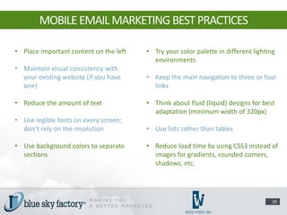 MOBILE EMAIL MARKETING BEST PRACTICES

• Place important content on the left   • Try your color palette in different lighting
                                          environments
• Maintain visual consistency with
  your existing website (if you have    • Keep the main navigation to three or four
  one)                                    links

• Reduce the amount of text             • Think about fluid (liquid) designs for best
                                          adaptation (minimum width of 320px)
• Use legible fonts on every screen;
  don’t rely on the resolution          • Use lists rather than tables

• Use background colors to separate     • Reduce load time by using CSS3 instead of
  sections                                images for gradients, rounded corners,
                                          shadows, etc.




                                                                                     20
 