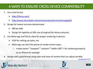4 WAYS TO ENSURE CROSS DEVICE COMPATIBILITY
1. Use a tool to test
      http://litmus.com/
      http://www.returnpath.net/commercialsender/monitoring/gold/
2. Design for lowest common denominator
      480 px wide
      Design for legibility at 50% size of original (for feature phones)
3. Use Meta tags and CSS to allow for proper rendering in devices
      CSS3 for setting up styles, etc.
      Meta tags can alert the device to render certain ways:
          • <meta name="“viewport”" content="“width=320”"> for rendering properly
             on an iPhone for example
4. Design with a grid format using color and areas of content that can adjust variably
                                                                                - StrongMail Blog (2011)



                                                                                                   26
 