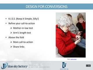DESIGN FOR CONVERSIONS

• K.I.S.S. (Keep it Simple, Silly!)
• Refine your call-to-action
     Mother-in-law test
     Arm’s length test
• Above the fold
     Main call-to-action
     Share links



                                          Flickr: quinn.anya




                                                               31
 