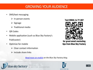 GROWING YOUR AUDIENCE
• SMS/text messaging
     In-person events
     Signage
     Traditional media
• QR Codes
• Mobile application (such as Blue Sky Factory's
   Publicaster)
• Optimize for mobile
     Clear contact information
     Include share links

                   Read more on mobile on the Blue Sky Factory blog.


                                                                       32
 