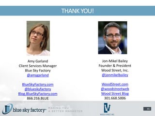 THANK YOU!




      Amy Garland                        Jon-Mikel Bailey
Client Services Manager                Founder & President
    Blue Sky Factory                    Wood Street, Inc.
     @amygarland                         @jonmikelbailey

  BlueSkyFactory.com                    WoodStreet.com
    @blueskyfactory                     @woodstreetweb
Blog.BlueSkyFactory.com                 Wood Street Blog
     866.216.BLUE                        301.668.5006

                                                             35
 