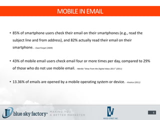 MOBILE IN EMAIL

• 85% of smartphone users check their email on their smartphones (e.g., read the
 subject line and from address), and 82% actually read their email on their
 smartphone. - ExactTarget (2009)


• 43% of mobile email users check email four or more times per day, compared to 29%
 of those who do not use mobile email. - Merkle "View From the Digital Inbox 2011” (2011)


• 13.36% of emails are opened by a mobile operating system or device. - Knotice (2011)




                                                                                            6
 