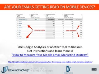 ARE YOUR EMAILS GETTING READ ON MOBILE DEVICES?




         Use Google Analytics or another tool to find out.
               Get instructions and learn more in
      “How to Measure Your Mobile Email Marketing Strategy.”

  http://blog.blueskyfactory.com/creativeanddesign/how-to-measure-your-mobile-email-marketing-strategy/


                                                                                                          9
 