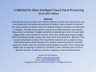 A Method for More Intelligent Touch Event Processing
Most Likely Widget
Abstract
Touch devices do not provide users with the ability to specify touch event point (x,y)
coordinates with the single-pixel precision of desktop mouse-enabled computers.
The result is that touch device users must tolerate frequent activation of unintended
UI widgets. This slide deck presents a simple, first-draft method for reducing the
frequency of unintended UI widget activation by attempting to infer the most likely
widget which a user intended to activate rather than naively selecting the widget
whose bounding rectangle contains the touch point (x,y) coordinate. Because of the
prevalent Rectangle.contains( Point touchPoint ) based event-to-widget routing
method (perhaps unwisely adopted from desktop systems) missing an intended
widget by a single pixel can sometimes invoke dangerous actions on an unintended
widget such as opening a malicious e-mail when a user's intention was to click an
adjacent selection checkbox so that the suspicious e-mail could be deleted.
Author: Richard Creamer
Website: http://goo.gl/KxGtxQ
Email: 2to32minus1@gmail.com
Copyright © 2012-2014 Richard Creamer - All Rights Reserved

 
