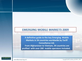 A definitive guide to the key Emerging  Mobile Markets in 34 countries worldwide by Tariff Consultancy Ltd. From Afghanistan to Vietnam, 34 countries are profiled  with over 200  mobile operators included.  