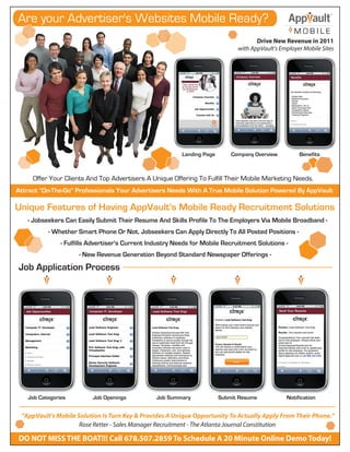 Are your Advertiser's Websites Mobile Ready?
                                                                                                    MOBILE
                                                                                      Drive New Revenue in 2011
                                                                               with AppVault's Employer Mobile Sites




                                                          Landing Page       Company Overview         Benefits



     Offer Your Clients And Top Advertisers A Unique Offering To Fulfill Their Mobile Marketing Needs.
Attract "On-The-Go" Professionals Your Advertisers Needs With A True Mobile Solution Powered By AppVault

Unique Features of Having AppVault's Mobile Ready Recruitment Solutions
   - Jobseekers Can Easily Submit Their Resume And Skills Profile To The Employers Via Mobile Broadband -
          - Whether Smart Phone Or Not, Jobseekers Can Apply Directly To All Posted Positions -
               - Fulfills Advertiser's Current Industry Needs for Mobile Recruitment Solutions -
                     - New Revenue Generation Beyond Standard Newspaper Offerings -
Job Application Process




   Job Categories         Job Openings           Job Summary             Submit Resume           Notification


 "AppVault's Mobile Solution Is Turn Key & Provides A Unique Opportunity To Actually Apply From Their Phone."
                     Rose Retter - Sales Manager Recruitment - The Atlanta Journal Constitution

DO NOT MISS THE BOAT!!! Call 678.507.2859 To Schedule A 20 Minute Online Demo Today!
 