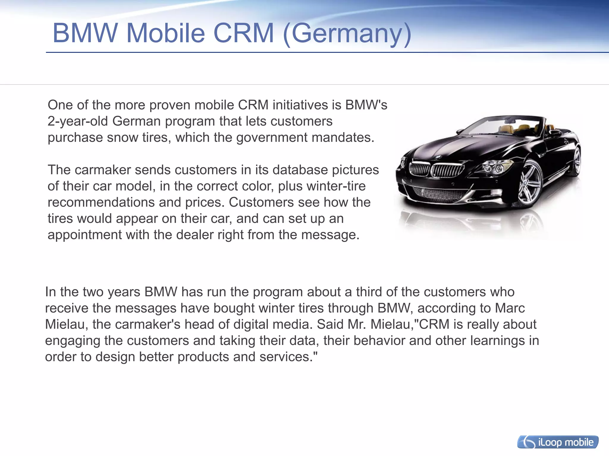BMW Mobile CRM (Germany)

One of the more proven mobile CRM initiatives is BMW's
2-year-old German program that lets customers
purchase snow tires, which the government mandates.

The carmaker sends customers in its database pictures
of their car model, in the correct color, plus winter-tire
recommendations and prices. Customers see how the
tires would appear on their car, and can set up an
appointment with the dealer right from the message.



In the two years BMW has run the program about a third of the customers who
receive the messages have bought winter tires through BMW, according to Marc
Mielau, the carmaker's head of digital media. Said Mr. Mielau,"CRM is really about
engaging the customers and taking their data, their behavior and other learnings in
order to design better products and services."
 