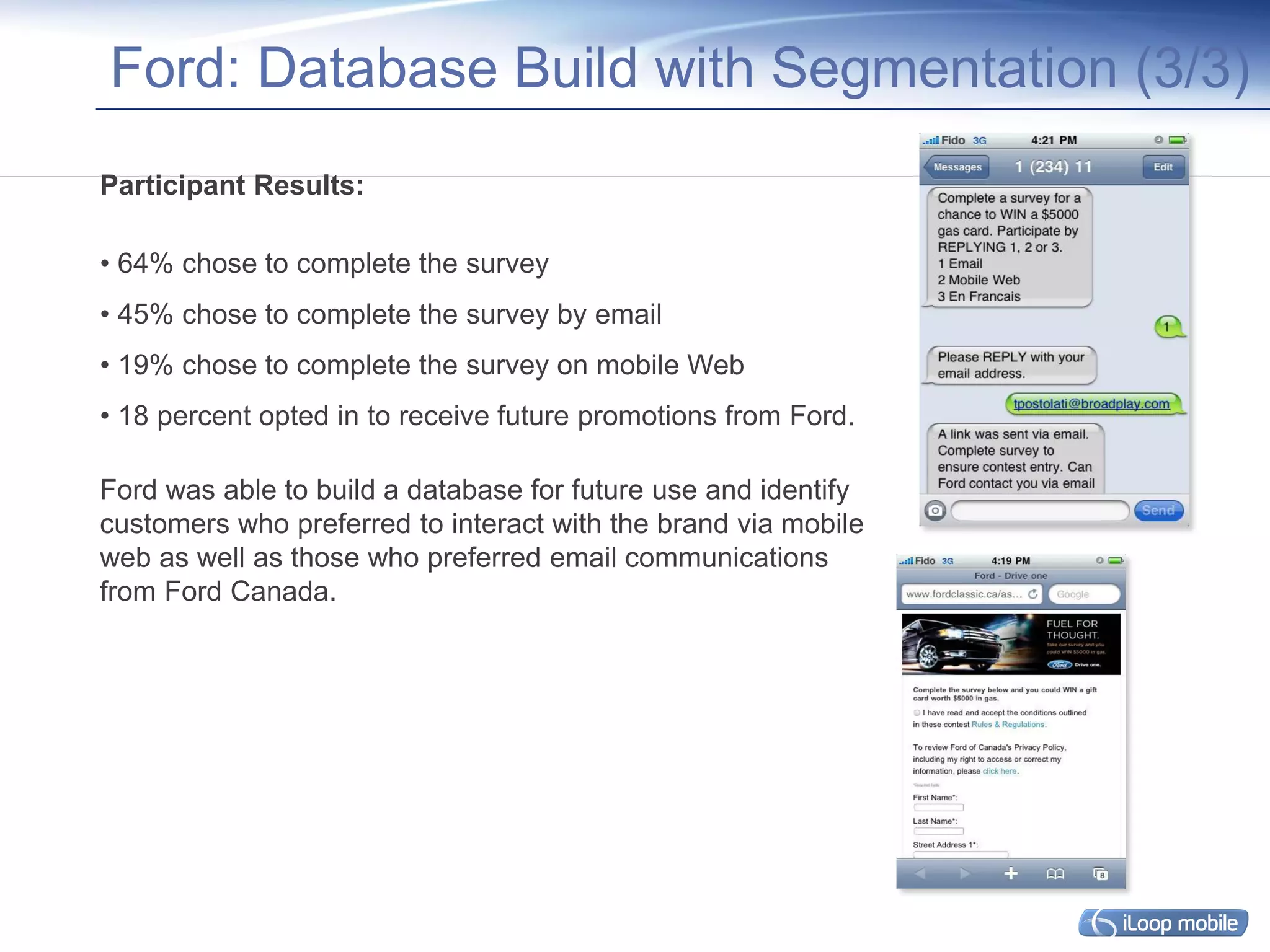 Ford: Database Build with Segmentation (3/3)
Participant Results: 

• 64% chose to complete the survey
• 45% chose to complete the survey by email
• 19% chose to complete the survey on mobile Web
• 18 percent opted in to receive future promotions from Ford.

Ford was able to build a database for future use and identify
customers who preferred to interact with the brand via mobile
web as well as those who preferred email communications
from Ford Canada.
 