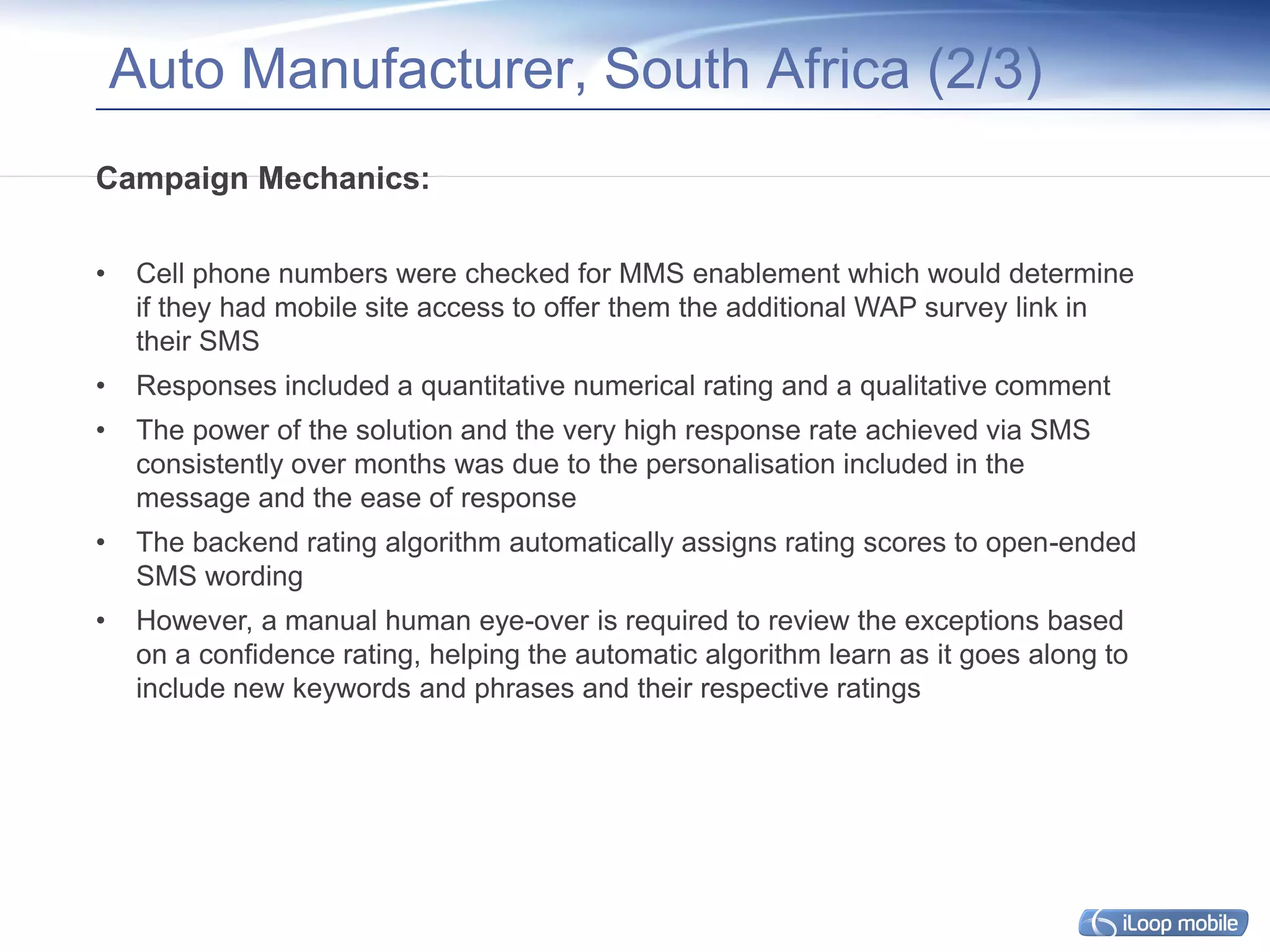 Auto Manufacturer, South Africa (2/3)
Campaign Mechanics:

•    Cell phone numbers were checked for MMS enablement which would determine
     if they had mobile site access to offer them the additional WAP survey link in
     their SMS
•    Responses included a quantitative numerical rating and a qualitative comment
•    The power of the solution and the very high response rate achieved via SMS
     consistently over months was due to the personalisation included in the
     message and the ease of response
•    The backend rating algorithm automatically assigns rating scores to open-ended
     SMS wording
•    However, a manual human eye-over is required to review the exceptions based
     on a confidence rating, helping the automatic algorithm learn as it goes along to
     include new keywords and phrases and their respective ratings
 