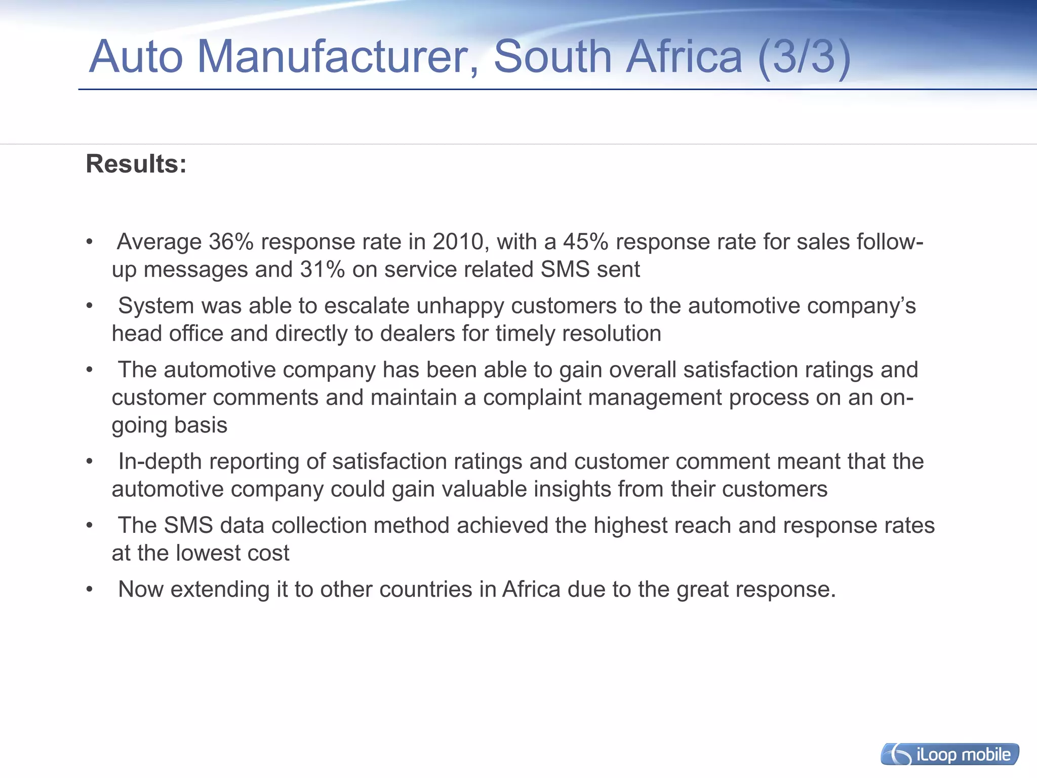 Auto Manufacturer, South Africa (3/3)

Results:

•   Average 36% response rate in 2010, with a 45% response rate for sales follow-
    up messages and 31% on service related SMS sent
•    System was able to escalate unhappy customers to the automotive company’s
    head office and directly to dealers for timely resolution
•    The automotive company has been able to gain overall satisfaction ratings and
    customer comments and maintain a complaint management process on an on-
    going basis
•    In-depth reporting of satisfaction ratings and customer comment meant that the
    automotive company could gain valuable insights from their customers
•   The SMS data collection method achieved the highest reach and response rates
    at the lowest cost
•   Now extending it to other countries in Africa due to the great response.
 