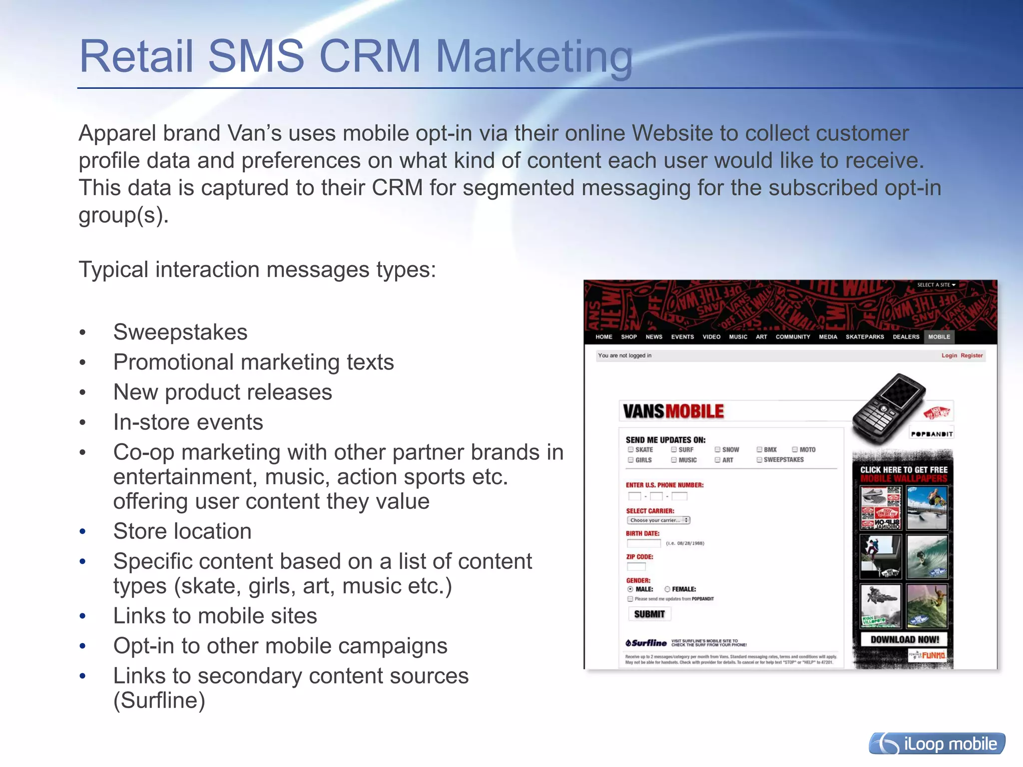 Retail SMS CRM Marketing
Apparel brand Van’s uses mobile opt-in via their online Website to collect customer
profile data and preferences on what kind of content each user would like to receive.
This data is captured to their CRM for segmented messaging for the subscribed opt-in
group(s).

Typical interaction messages types:

•   Sweepstakes
•   Promotional marketing texts
•   New product releases
•   In-store events
•   Co-op marketing with other partner brands in
    entertainment, music, action sports etc.
    offering user content they value
•   Store location
•   Specific content based on a list of content
    types (skate, girls, art, music etc.)
•   Links to mobile sites
•   Opt-in to other mobile campaigns
•   Links to secondary content sources
    (Surfline)
 