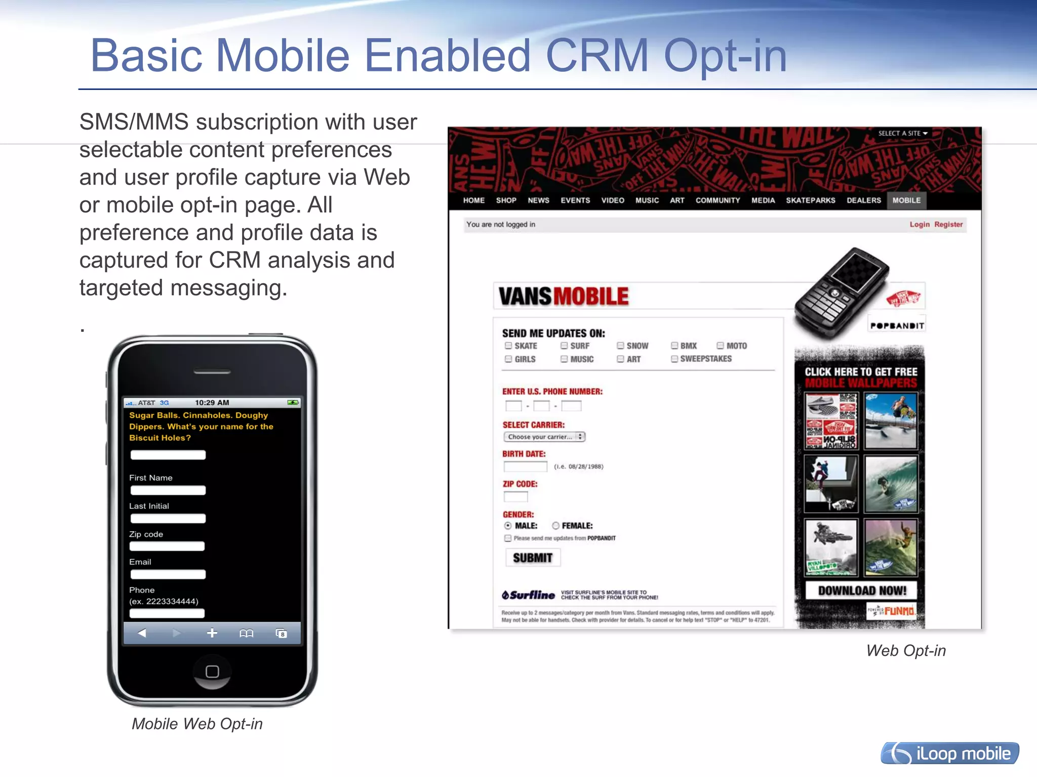 Basic Mobile Enabled CRM Opt-in
SMS/MMS subscription with user
selectable content preferences
and user profile capture via Web
or mobile opt-in page. All
preference and profile data is
captured for CRM analysis and
targeted messaging.
.




                                      Web Opt-in



     Mobile Web Opt-in
 