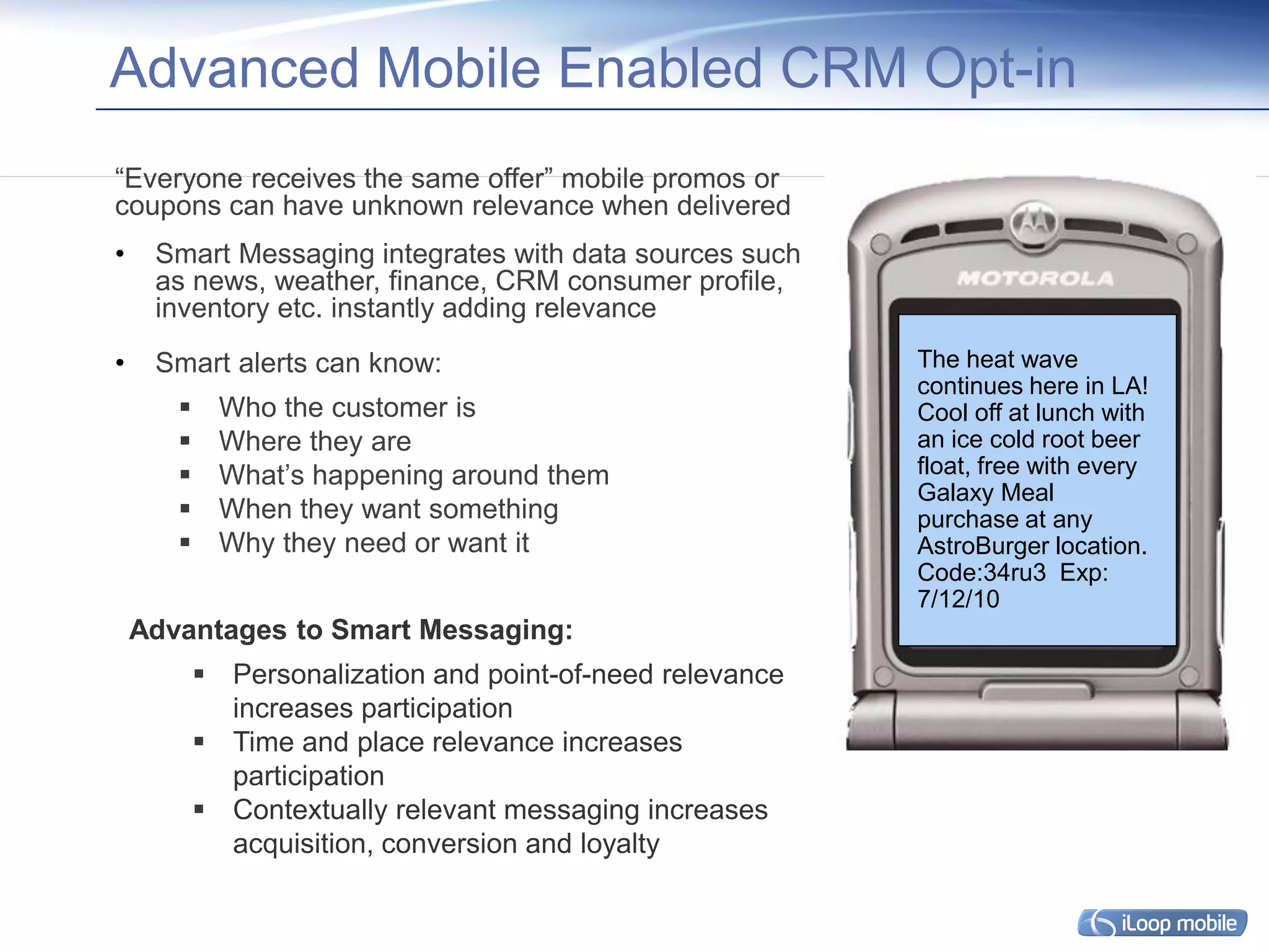 Advanced Mobile Enabled CRM Opt-in
“Everyone receives the same offer” mobile promos or
coupons can have unknown relevance when delivered
•    Smart Messaging integrates with data sources such
     as news, weather, finance, CRM consumer profile,
     inventory etc. instantly adding relevance
•    Smart alerts can know:                                The heat wave
                                                           continues here in LA!
            Who the customer is                           Cool off at lunch with
            Where they are                                an ice cold root beer
            What’s happening around them                  float, free with every
                                                           Galaxy Meal
            When they want something                      purchase at any
            Why they need or want it                      AstroBurger location.
                                                           Code:34ru3 Exp:
                                                           7/12/10
    Advantages to Smart Messaging:
            Personalization and point-of-need relevance
             increases participation
            Time and place relevance increases
             participation
            Contextually relevant messaging increases
             acquisition, conversion and loyalty
 