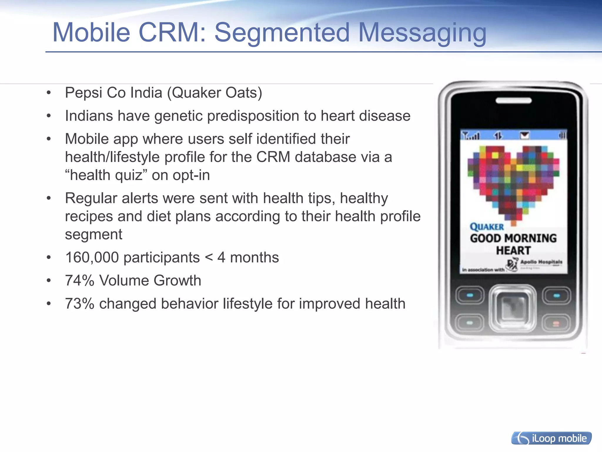 Mobile CRM: Segmented Messaging

• Pepsi Co India (Quaker Oats)
• Indians have genetic predisposition to heart disease
• Mobile app where users self identified their
  health/lifestyle profile for the CRM database via a
  “health quiz” on opt-in
• Regular alerts were sent with health tips, healthy
  recipes and diet plans according to their health profile
  segment
• 160,000 participants < 4 months
• 74% Volume Growth
• 73% changed behavior lifestyle for improved health
 