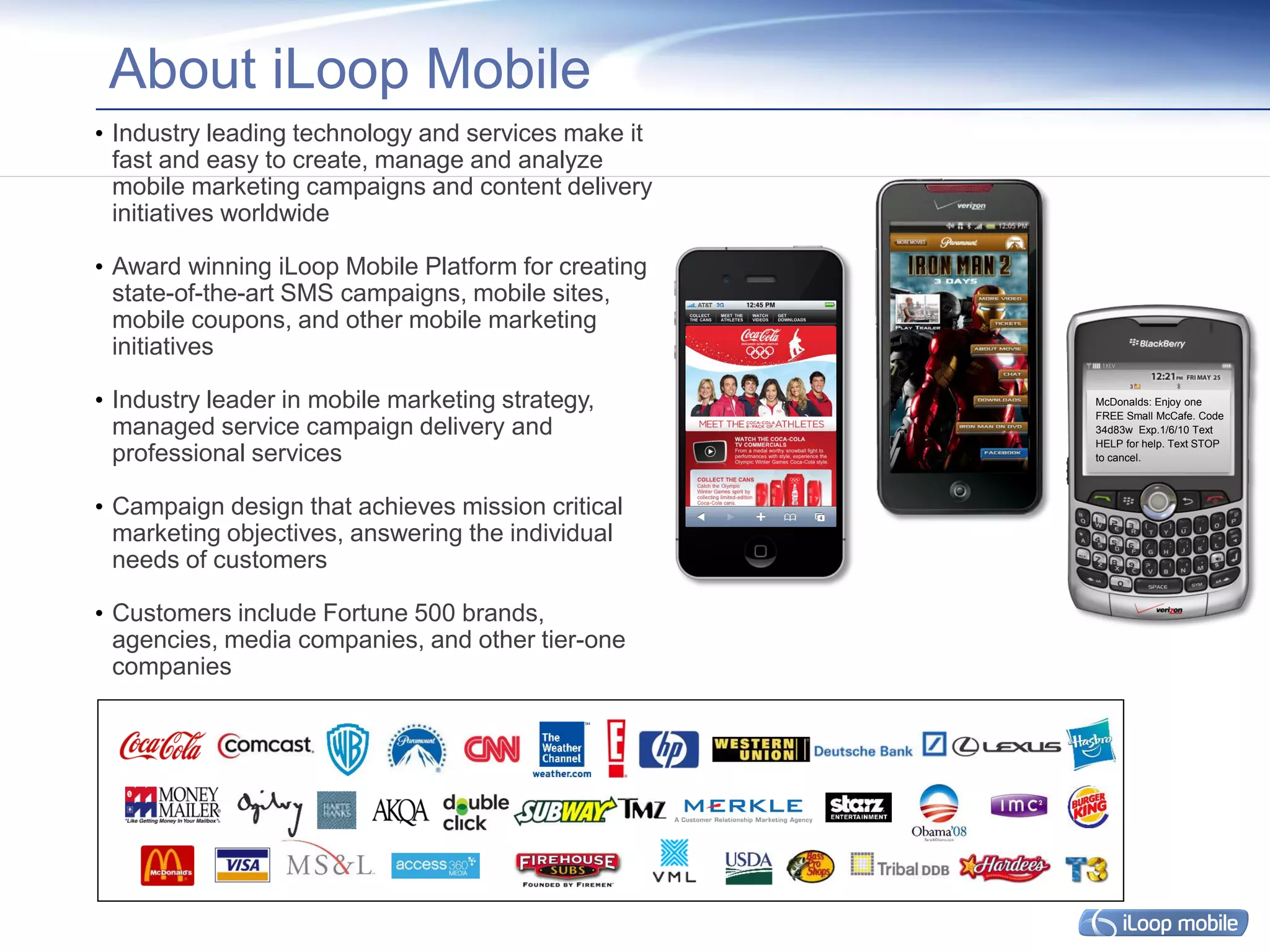 About iLoop Mobile
• Industry leading technology and services make it
  fast and easy to create, manage and analyze
  mobile marketing campaigns and content delivery
  initiatives worldwide

• Award winning iLoop Mobile Platform for creating
  state-of-the-art SMS campaigns, mobile sites,
  mobile coupons, and other mobile marketing
  initiatives

• Industry leader in mobile marketing strategy,      McDonalds: Enjoy one
                                                     FREE Small McCafe. Code
  managed service campaign delivery and              34d83w Exp.1/6/10 Text
                                                     HELP for help. Text STOP
  professional services                              to cancel.




• Campaign design that achieves mission critical
  marketing objectives, answering the individual
  needs of customers

• Customers include Fortune 500 brands,
  agencies, media companies, and other tier-one
  companies
 