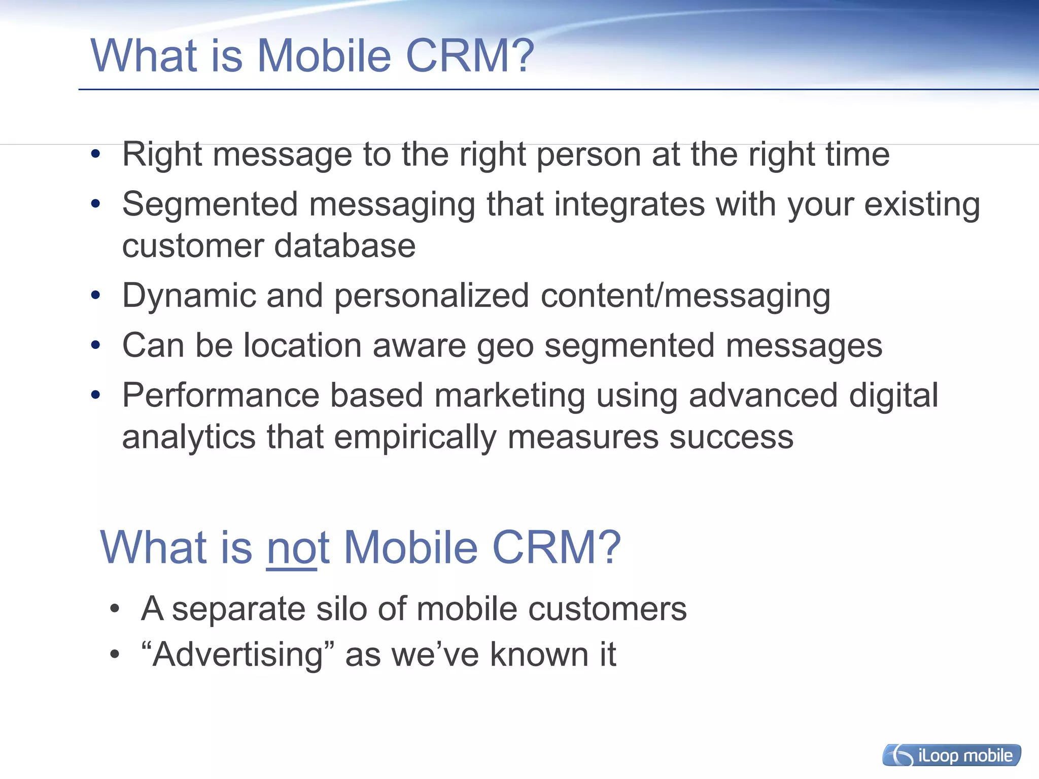 What is Mobile CRM?

• Right message to the right person at the right time
• Segmented messaging that integrates with your existing
  customer database
• Dynamic and personalized content/messaging
• Can be location aware geo segmented messages
• Performance based marketing using advanced digital
  analytics that empirically measures success


What is not Mobile CRM?
 • A separate silo of mobile customers
 • “Advertising” as we’ve known it
 