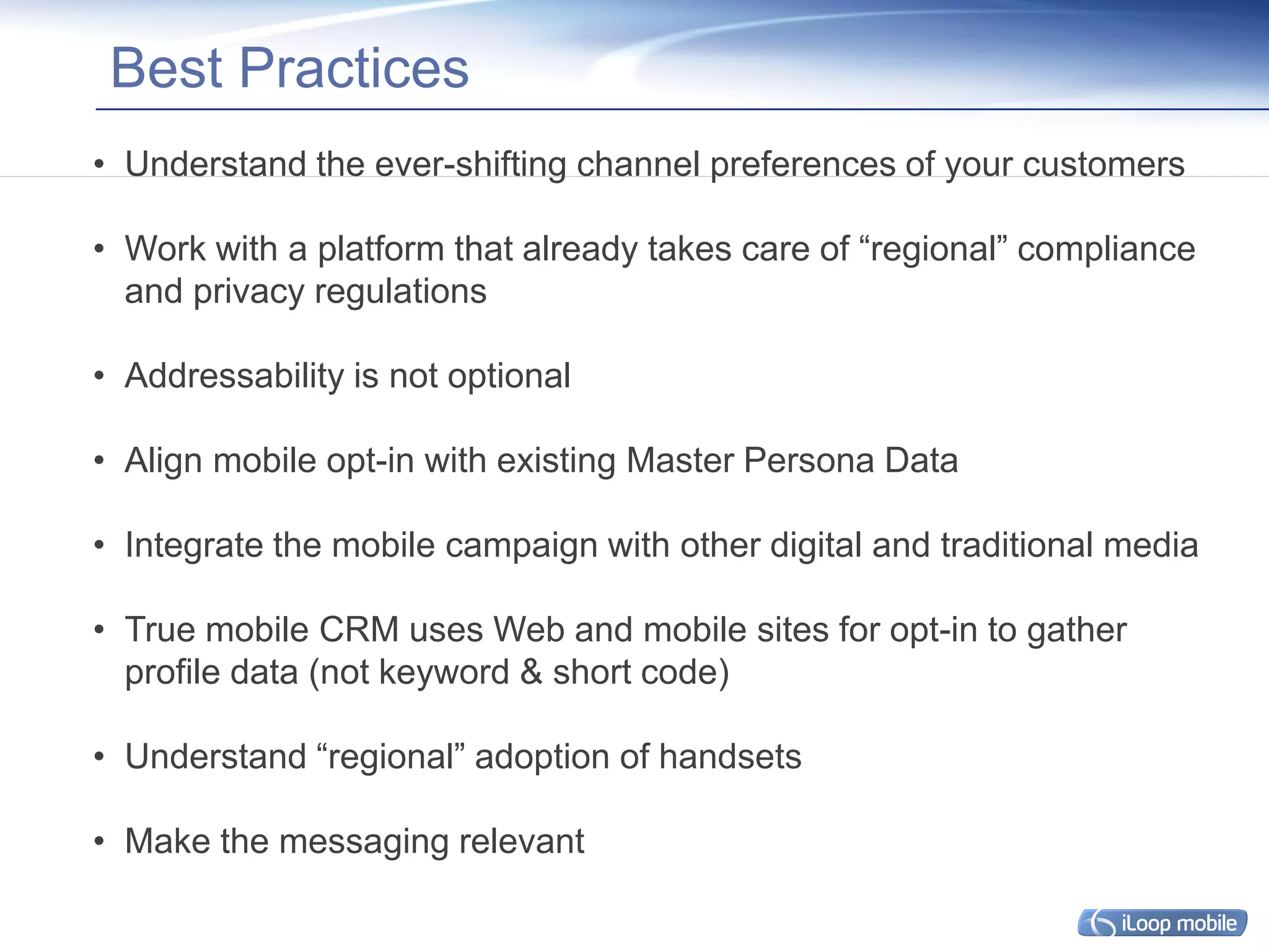 Best Practices
• Understand the ever-shifting channel preferences of your customers

• Work with a platform that already takes care of “regional” compliance
  and privacy regulations

• Addressability is not optional

• Align mobile opt-in with existing Master Persona Data

• Integrate the mobile campaign with other digital and traditional media

• True mobile CRM uses Web and mobile sites for opt-in to gather
  profile data (not keyword & short code)

• Understand “regional” adoption of handsets

• Make the messaging relevant
 