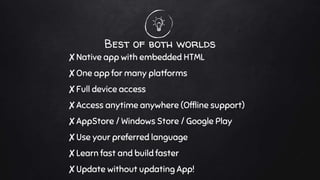 Best of both worlds
✘Native app with embedded HTML
✘One app for many platforms
✘Full device access
✘Access anytime anywhere (Offline support)
✘AppStore / Windows Store / Google Play
✘Use your preferred language
✘Learn fast and build faster
✘Update without updating App!
 