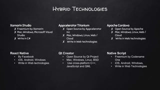 Hybrid Technologies
Xamarin Studio
✘ Freemium by Xamarin
✘ Mac, Windows, Microsoft Visual
Studio
✘ Write in C#
Appcelerator Titanium
✘ Open Source by Appcelerator
Inc
✘ Mac, Windows, Linux, Web /
Cloud
✘ Write in Web technologies
Apache Cordova
✘ Open Source by Apache
✘ Mac, Windows, Linux, Web /
Cloud
✘ Write in Web technologies
React Native
• By Facebook
• iOS, Android, Windows
• Write in Web technologies
Qt Creator
• Open Source by Qt Project
• Mac, Windows, Linux, BSD
• Use cross-platform C++,
JavaScript and QML
Native Script
• Freemium by Codename
One
• iOS, Android, WIndows,
• Write in Web Technologies
 