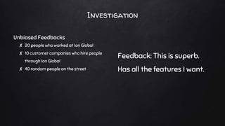 Investigation
Unbiased Feedbacks
✘ 20 people who worked at Ion Global
✘ 10 customer companies who hire people
through Ion Global
✘ 40 random people on the street
Feedback: This is superb.
Has all the features I want.
 