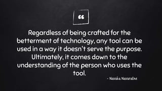 “Regardless of being crafted for the
betterment of technology, any tool can be
used in a way it doesn't serve the purpose.
Ultimately, it comes down to the
understanding of the person who uses the
tool.
- Navaka Navaratne
 