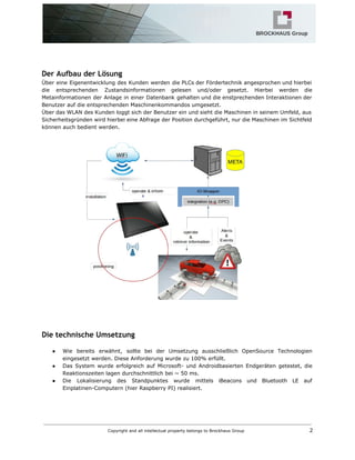 Der Aufbau der Lösung
Über eine Eigenentwicklung des Kunden werden die PLCs der Fördertechnik angesprochen und hierbei
die entsprechenden Zustandsinformationen gelesen und/oder gesetzt. Hierbei werden die
Metainformationen der Anlage in einer Datenbank gehalten und die enstprechenden Interaktionen der
Benutzer auf die entsprechenden Maschinenkommandos umgesetzt.
Über das WLAN des Kunden loggt sich der Benutzer ein und sieht die Maschinen in seinem Umfeld, aus
Sicherheitsgründen wird hierbei eine Abfrage der Position durchgeführt, nur die Maschinen im Sichtfeld
können auch bedient werden.
Die technische Umsetzung
● Wie bereits erwähnt, sollte bei der Umsetzung ausschließlich OpenSource Technologien
eingesetzt werden. Diese Anforderung wurde zu 100% erfüllt.
● Das System wurde erfolgreich auf Microsoft- und Androidbasierten Endgeräten getestet, die
Reaktionszeiten lagen durchschnittlich bei ~ 50 ms.
● Die Lokalisierung des Standpunktes wurde mittels iBeacons und Bluetooth LE auf
Einplatinen-Computern (hier Raspberry PI) realisiert.
Copyright and all intellectual property belongs to Brockhaus Group ​ 2
 