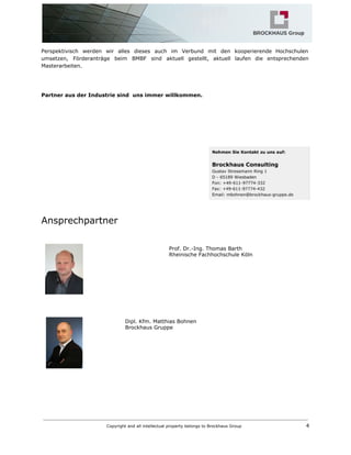 Perspektivisch werden wir alles dieses auch im Verbund mit den kooperierende Hochschulen
umsetzen, Förderanträge beim BMBF sind aktuell gestellt, aktuell laufen die entsprechenden
Masterarbeiten.
Partner aus der Industrie sind uns immer willkommen.
Ansprechpartner
Prof. Dr.-Ing. Thomas Barth
Rheinische Fachhochschule Köln
Dipl. Kfm. Matthias Bohnen
Brockhaus Gruppe
Copyright and all intellectual property belongs to Brockhaus Group ​ 4
 