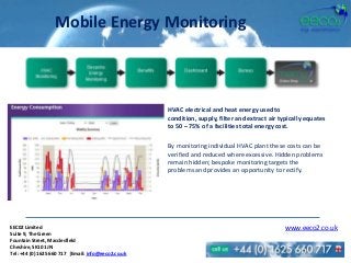 Mobile Energy Monitoring
HVAC electrical and heat energy used to
condition, supply, filter and extract air typically equates
to 50 – 75% of a facilities total energy cost.
By monitoring individual HVAC plant these costs can be
verified and reduced where excessive. Hidden problems
remain hidden; bespoke monitoring targets the
problems and provides an opportunity to rectify.
EEC02 Limited
Suite 9, The Green
Fountain Street, Macclesfield
Cheshire, SK10 1JN
Tel: +44 (0) 1625 660 717 |Email: info@eeco2.co.uk
www.eeco2.co.uk
 