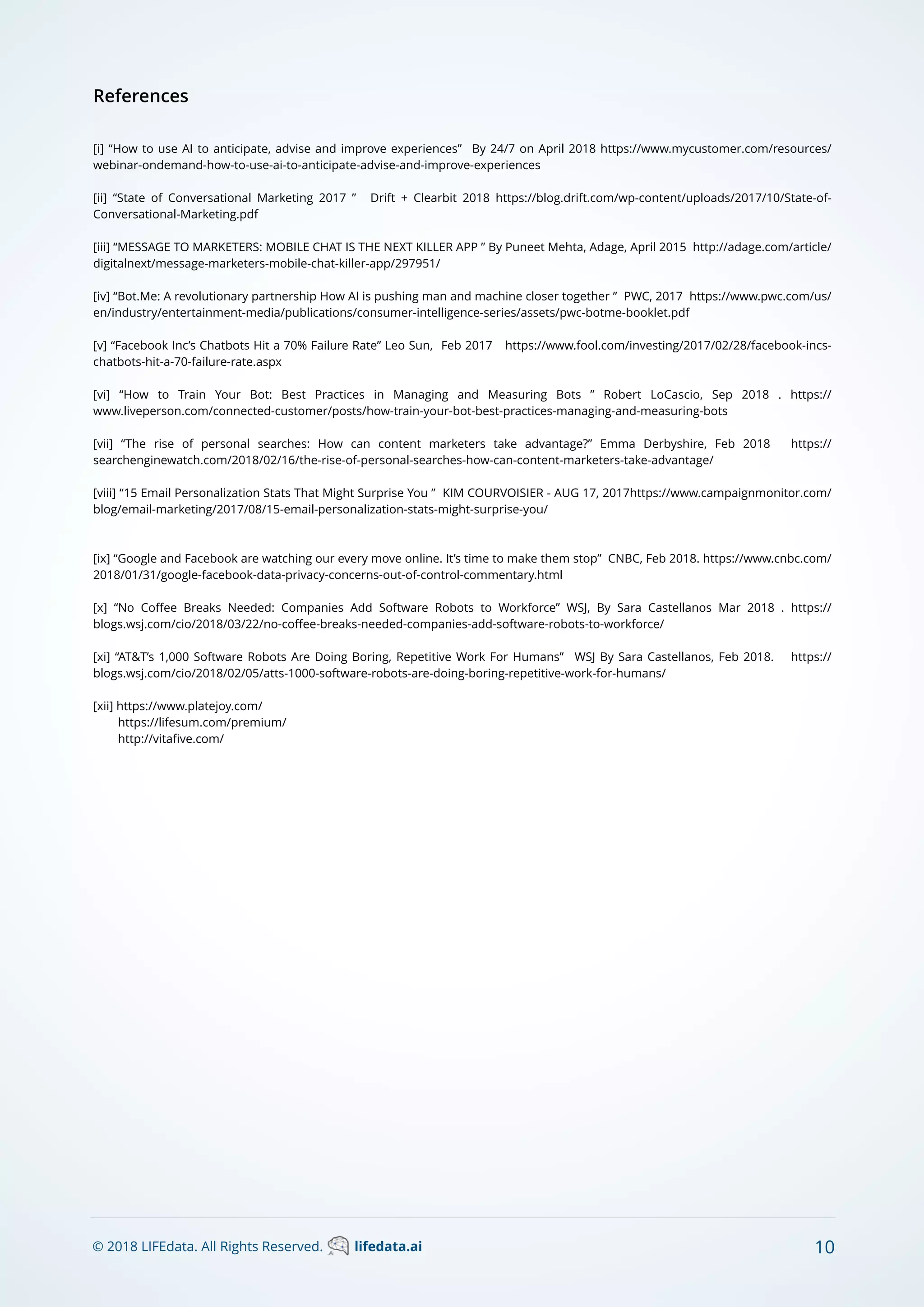 © 2018 LIFEdata. All Rights Reserved. lifedata.ai 10
References
[i] “How to use AI to anticipate, advise and improve experiences” By 24/7 on April 2018 https://www.mycustomer.com/resources/
webinar-ondemand-how-to-use-ai-to-anticipate-advise-and-improve-experiences
[ii] “State of Conversational Marketing 2017 ” Drift + Clearbit 2018 https://blog.drift.com/wp-content/uploads/2017/10/State-of-
Conversational-Marketing.pdf
[iii] “MESSAGE TO MARKETERS: MOBILE CHAT IS THE NEXT KILLER APP ” By Puneet Mehta, Adage, April 2015 http://adage.com/article/
digitalnext/message-marketers-mobile-chat-killer-app/297951/
[iv] “Bot.Me: A revolutionary partnership How AI is pushing man and machine closer together ” PWC, 2017 https://www.pwc.com/us/
en/industry/entertainment-media/publications/consumer-intelligence-series/assets/pwc-botme-booklet.pdf
[v] “Facebook Inc’s Chatbots Hit a 70% Failure Rate” Leo Sun, Feb 2017 https://www.fool.com/investing/2017/02/28/facebook-incs-
chatbots-hit-a-70-failure-rate.aspx
[vi] “How to Train Your Bot: Best Practices in Managing and Measuring Bots ” Robert LoCascio, Sep 2018 . https://
www.liveperson.com/connected-customer/posts/how-train-your-bot-best-practices-managing-and-measuring-bots
[vii] “The rise of personal searches: How can content marketers take advantage?” Emma Derbyshire, Feb 2018 https://
searchenginewatch.com/2018/02/16/the-rise-of-personal-searches-how-can-content-marketers-take-advantage/
[viii] “15 Email Personalization Stats That Might Surprise You ” KIM COURVOISIER - AUG 17, 2017https://www.campaignmonitor.com/
blog/email-marketing/2017/08/15-email-personalization-stats-might-surprise-you/
[ix] “Google and Facebook are watching our every move online. It’s time to make them stop” CNBC, Feb 2018. https://www.cnbc.com/
2018/01/31/google-facebook-data-privacy-concerns-out-of-control-commentary.html
[x] “No Coﬀee Breaks Needed: Companies Add Software Robots to Workforce” WSJ, By Sara Castellanos Mar 2018 . https://
blogs.wsj.com/cio/2018/03/22/no-coﬀee-breaks-needed-companies-add-software-robots-to-workforce/
[xi] “AT&T’s 1,000 Software Robots Are Doing Boring, Repetitive Work For Humans” WSJ By Sara Castellanos, Feb 2018. https://
blogs.wsj.com/cio/2018/02/05/atts-1000-software-robots-are-doing-boring-repetitive-work-for-humans/
[xii] https://www.platejoy.com/
https://lifesum.com/premium/
http://vitaﬁve.com/
 