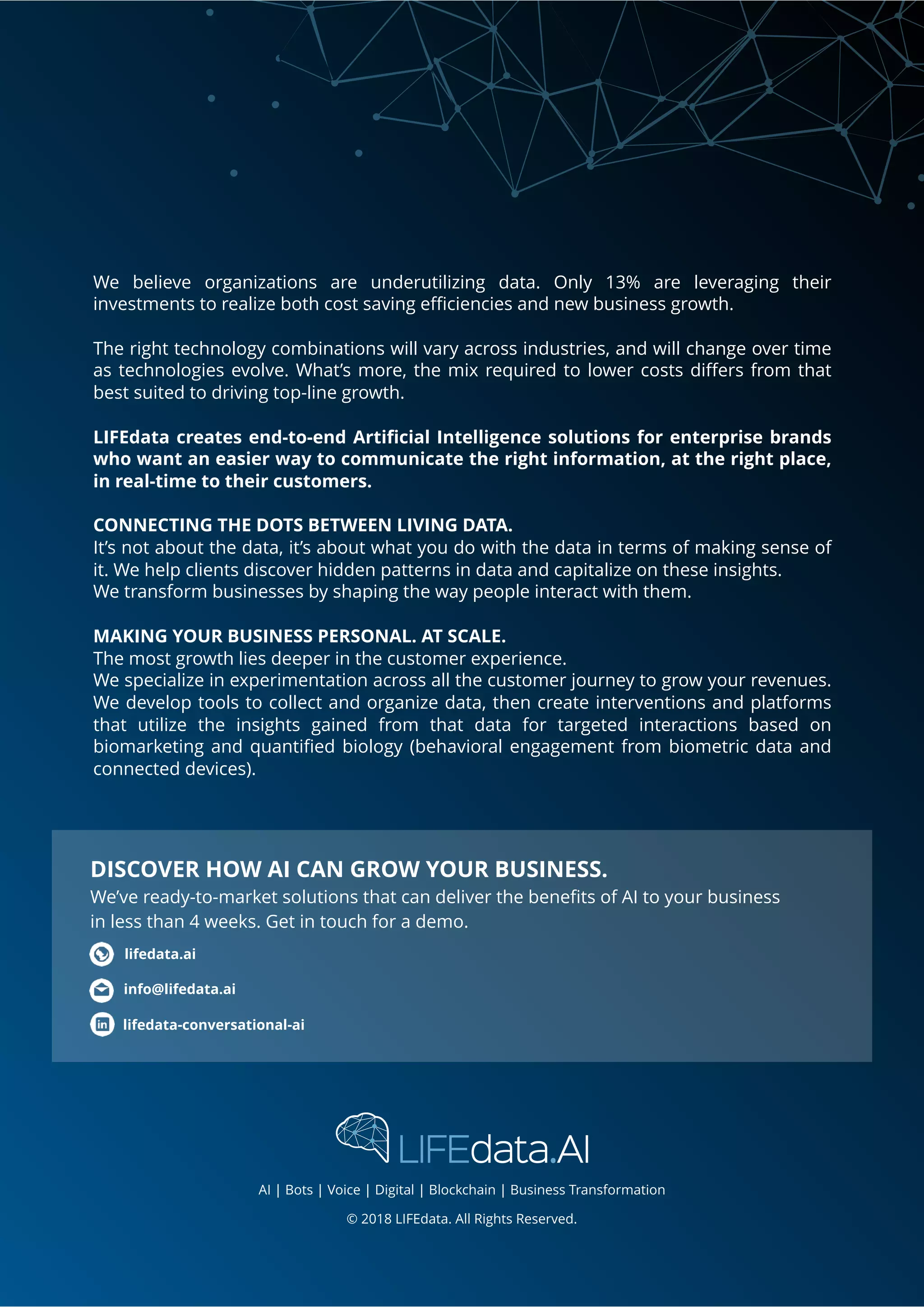 We believe organizations are underutilizing data. Only 13% are leveraging their
investments to realize both cost saving eﬃciencies and new business growth.
The right technology combinations will vary across industries, and will change over time
as technologies evolve. What’s more, the mix required to lower costs diﬀers from that
best suited to driving top-line growth.
LIFEdata creates end-to-end Artiﬁcial Intelligence solutions for enterprise brands
who want an easier way to communicate the right information, at the right place,
in real-time to their customers.
CONNECTING THE DOTS BETWEEN LIVING DATA. 
It’s not about the data, it’s about what you do with the data in terms of making sense of
it. We help clients discover hidden patterns in data and capitalize on these insights.
We transform businesses by shaping the way people interact with them.
MAKING YOUR BUSINESS PERSONAL. AT SCALE. 
The most growth lies deeper in the customer experience. 
We specialize in experimentation across all the customer journey to grow your revenues.
We develop tools to collect and organize data, then create interventions and platforms
that utilize the insights gained from that data for targeted interactions based on
biomarketing and quantiﬁed biology (behavioral engagement from biometric data and
connected devices).
© 2018 LIFEdata. All Rights Reserved.
info@lifedata.ai
lifedata.ai
DISCOVER HOW AI CAN GROW YOUR BUSINESS.
We’ve ready-to-market solutions that can deliver the beneﬁts of AI to your business
in less than 4 weeks. Get in touch for a demo.
lifedata-conversational-ai
AI | Bots | Voice | Digital | Blockchain | Business Transformation
 