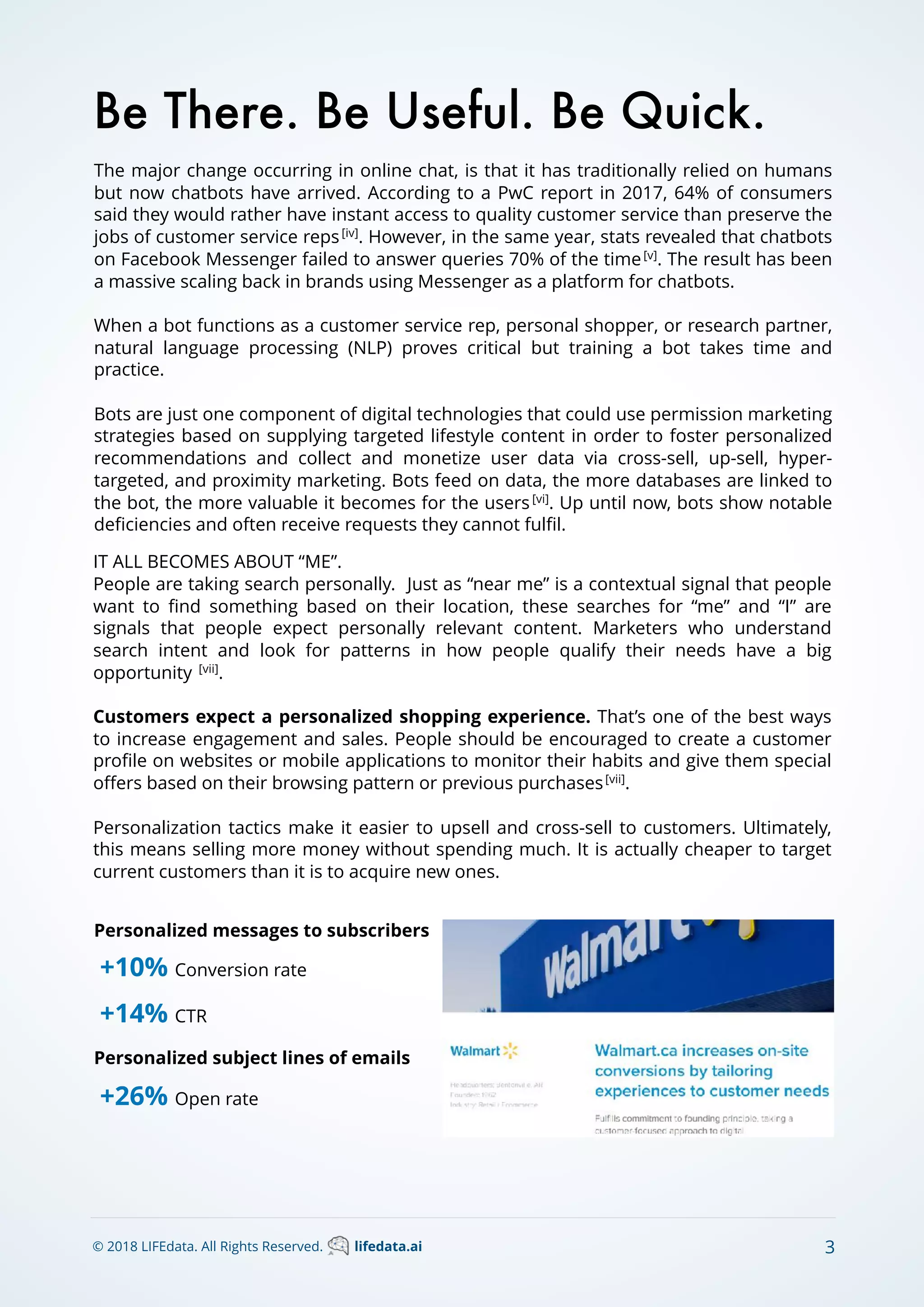 The major change occurring in online chat, is that it has traditionally relied on humans
but now chatbots have arrived. According to a PwC report in 2017, 64% of consumers
said they would rather have instant access to quality customer service than preserve the
jobs of customer service reps[iv]
. However, in the same year, stats revealed that chatbots
on Facebook Messenger failed to answer queries 70% of the time[v]
. The result has been
a massive scaling back in brands using Messenger as a platform for chatbots.
When a bot functions as a customer service rep, personal shopper, or research partner,
natural language processing (NLP) proves critical but training a bot takes time and
practice.
Bots are just one component of digital technologies that could use permission marketing
strategies based on supplying targeted lifestyle content in order to foster personalized
recommendations and collect and monetize user data via cross-sell, up-sell, hyper-
targeted, and proximity marketing. Bots feed on data, the more databases are linked to
the bot, the more valuable it becomes for the users[vi]
. Up until now, bots show notable
deﬁciencies and often receive requests they cannot fulﬁl.
Be There. Be Useful. Be Quick.
IT ALL BECOMES ABOUT “ME”.
People are taking search personally. Just as “near me” is a contextual signal that people
want to ﬁnd something based on their location, these searches for “me” and “I” are
signals that people expect personally relevant content. Marketers who understand
search intent and look for patterns in how people qualify their needs have a big
opportunity [vii]
.
Customers expect a personalized shopping experience. That’s one of the best ways
to increase engagement and sales. People should be encouraged to create a customer
proﬁle on websites or mobile applications to monitor their habits and give them special
oﬀers based on their browsing pattern or previous purchases[vii]
.
Personalization tactics make it easier to upsell and cross-sell to customers. Ultimately,
this means selling more money without spending much. It is actually cheaper to target
current customers than it is to acquire new ones.
© 2018 LIFEdata. All Rights Reserved. lifedata.ai 3
+10% Conversion rate
+14% CTR
+26% Open rate
Personalized messages to subscribers
Personalized subject lines of emails
 
