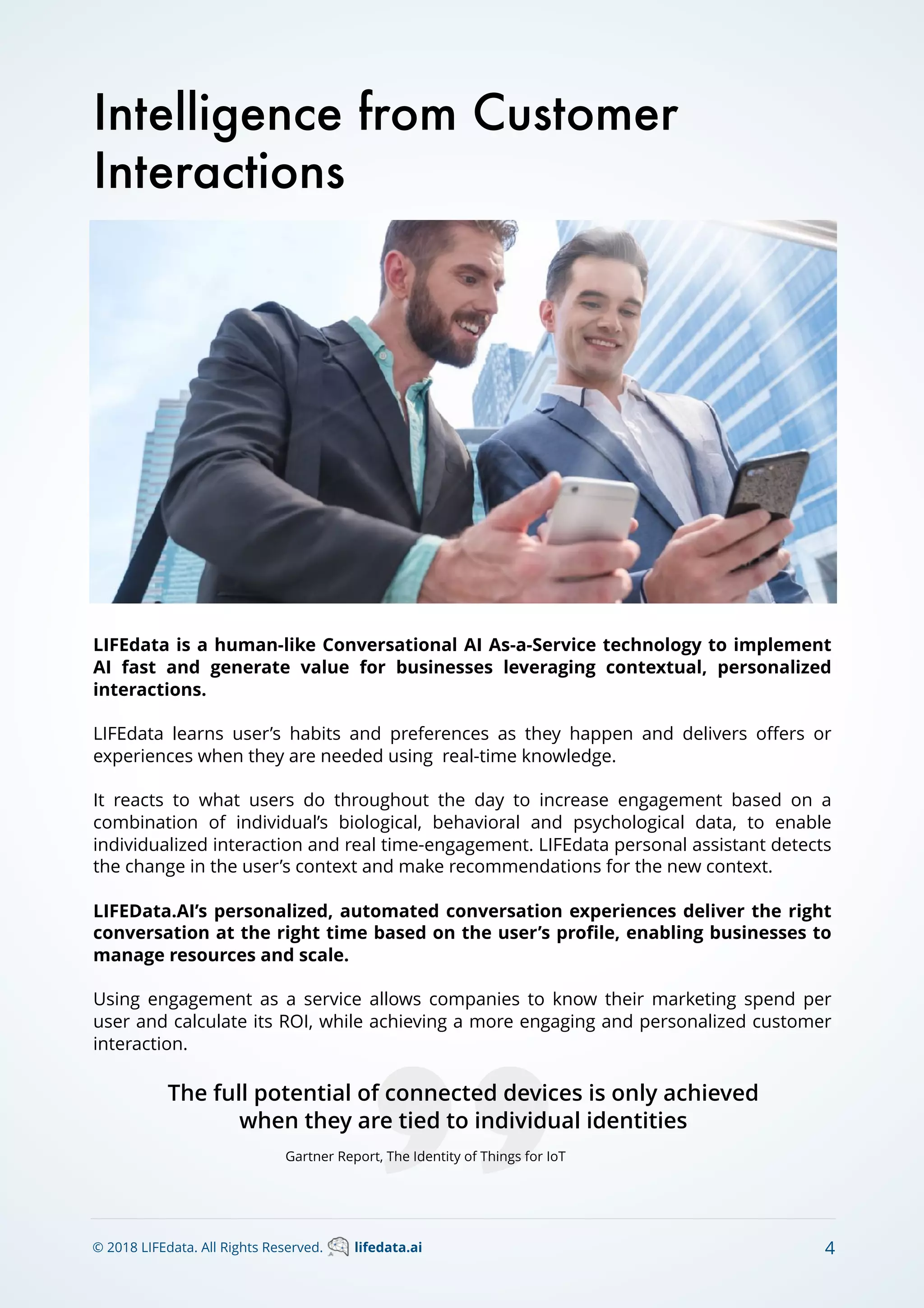 LIFEdata is a human-like Conversational AI As-a-Service technology to implement
AI fast and generate value for businesses leveraging contextual, personalized
interactions.
LIFEdata learns user’s habits and preferences as they happen and delivers oﬀers or
experiences when they are needed using real-time knowledge.
It reacts to what users do throughout the day to increase engagement based on a
combination of individual’s biological, behavioral and psychological data, to enable
individualized interaction and real time-engagement. LIFEdata personal assistant detects
the change in the user’s context and make recommendations for the new context.
LIFEData.AI’s personalized, automated conversation experiences deliver the right
conversation at the right time based on the user’s proﬁle, enabling businesses to
manage resources and scale.
Using engagement as a service allows companies to know their marketing spend per
user and calculate its ROI, while achieving a more engaging and personalized customer
interaction.
Intelligence from Customer
Interactions
The full potential of connected devices is only achieved
when they are tied to individual identities
Gartner Report, The Identity of Things for IoT
© 2018 LIFEdata. All Rights Reserved. lifedata.ai 4
 