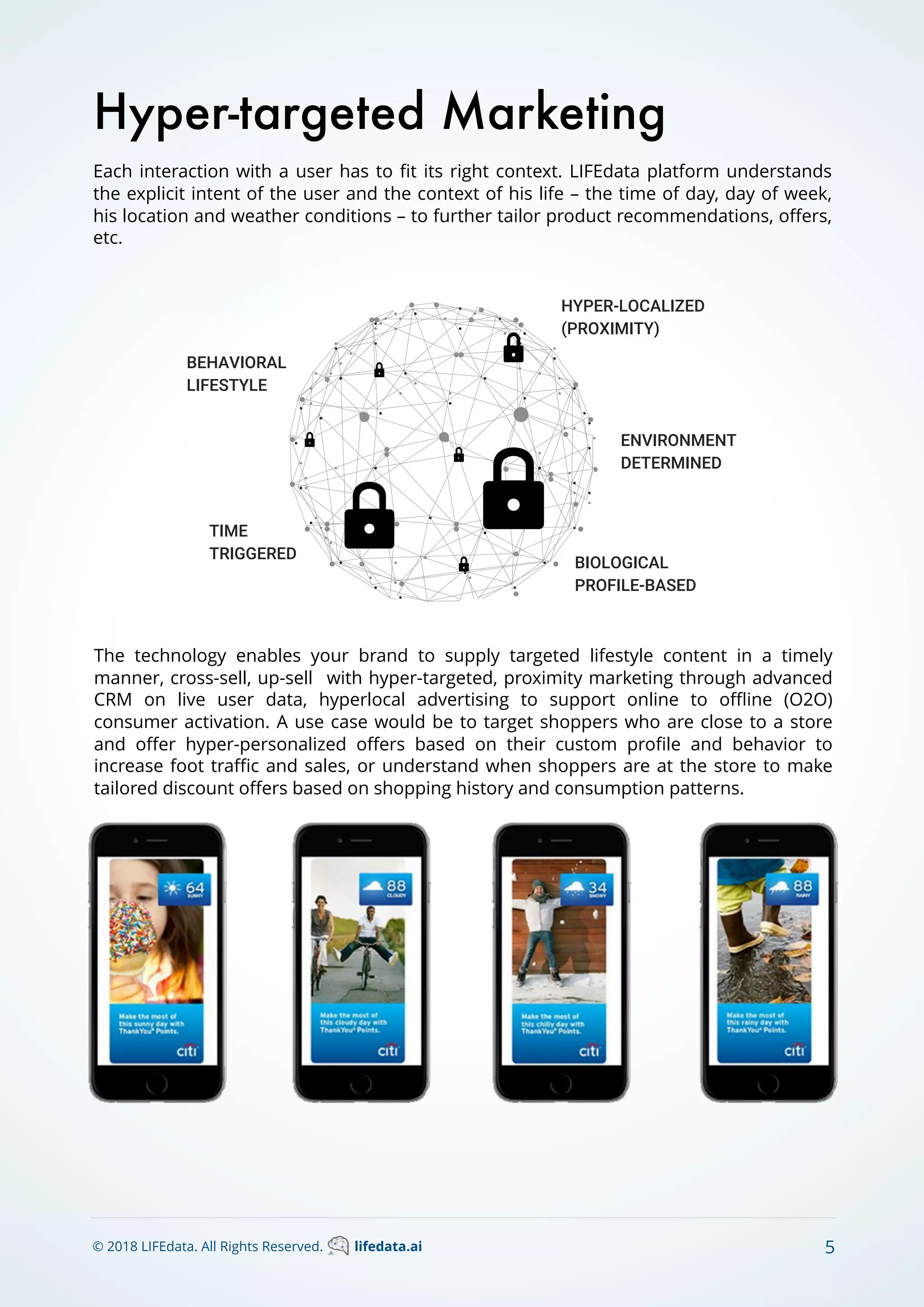 Each interaction with a user has to ﬁt its right context. LIFEdata platform understands
the explicit intent of the user and the context of his life – the time of day, day of week,
his location and weather conditions – to further tailor product recommendations, oﬀers,
etc.
Hyper-targeted Marketing
© 2018 LIFEdata. All Rights Reserved. lifedata.ai 5
The technology enables your brand to supply targeted lifestyle content in a timely
manner, cross-sell, up-sell with hyper-targeted, proximity marketing through advanced
CRM on live user data, hyperlocal advertising to support online to oﬄine (O2O)
consumer activation. A use case would be to target shoppers who are close to a store
and oﬀer hyper-personalized oﬀers based on their custom proﬁle and behavior to
increase foot traﬃc and sales, or understand when shoppers are at the store to make
tailored discount oﬀers based on shopping history and consumption patterns.
 