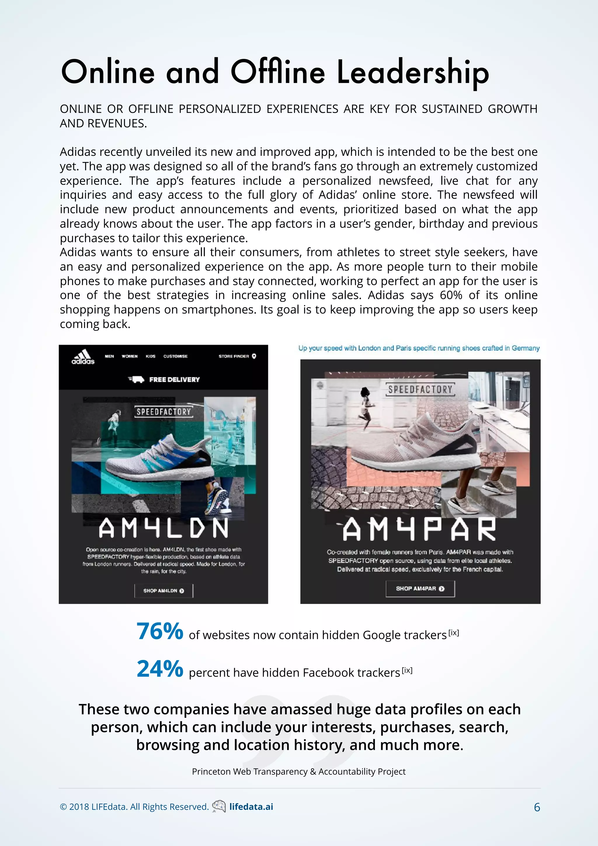 ONLINE OR OFFLINE PERSONALIZED EXPERIENCES ARE KEY FOR SUSTAINED GROWTH
AND REVENUES.
Adidas recently unveiled its new and improved app, which is intended to be the best one
yet. The app was designed so all of the brand’s fans go through an extremely customized
experience. The app’s features include a personalized newsfeed, live chat for any
inquiries and easy access to the full glory of Adidas’ online store. The newsfeed will
include new product announcements and events, prioritized based on what the app
already knows about the user. The app factors in a user’s gender, birthday and previous
purchases to tailor this experience.
Adidas wants to ensure all their consumers, from athletes to street style seekers, have
an easy and personalized experience on the app. As more people turn to their mobile
phones to make purchases and stay connected, working to perfect an app for the user is
one of the best strategies in increasing online sales. Adidas says 60% of its online
shopping happens on smartphones. Its goal is to keep improving the app so users keep
coming back.
Online and Ofﬂine Leadership
© 2018 LIFEdata. All Rights Reserved. lifedata.ai 6
76% of websites now contain hidden Google trackers[ix]
24% percent have hidden Facebook trackers[ix]
These two companies have amassed huge data profiles on each
person, which can include your interests, purchases, search,
browsing and location history, and much more.
Princeton Web Transparency & Accountability Project
 