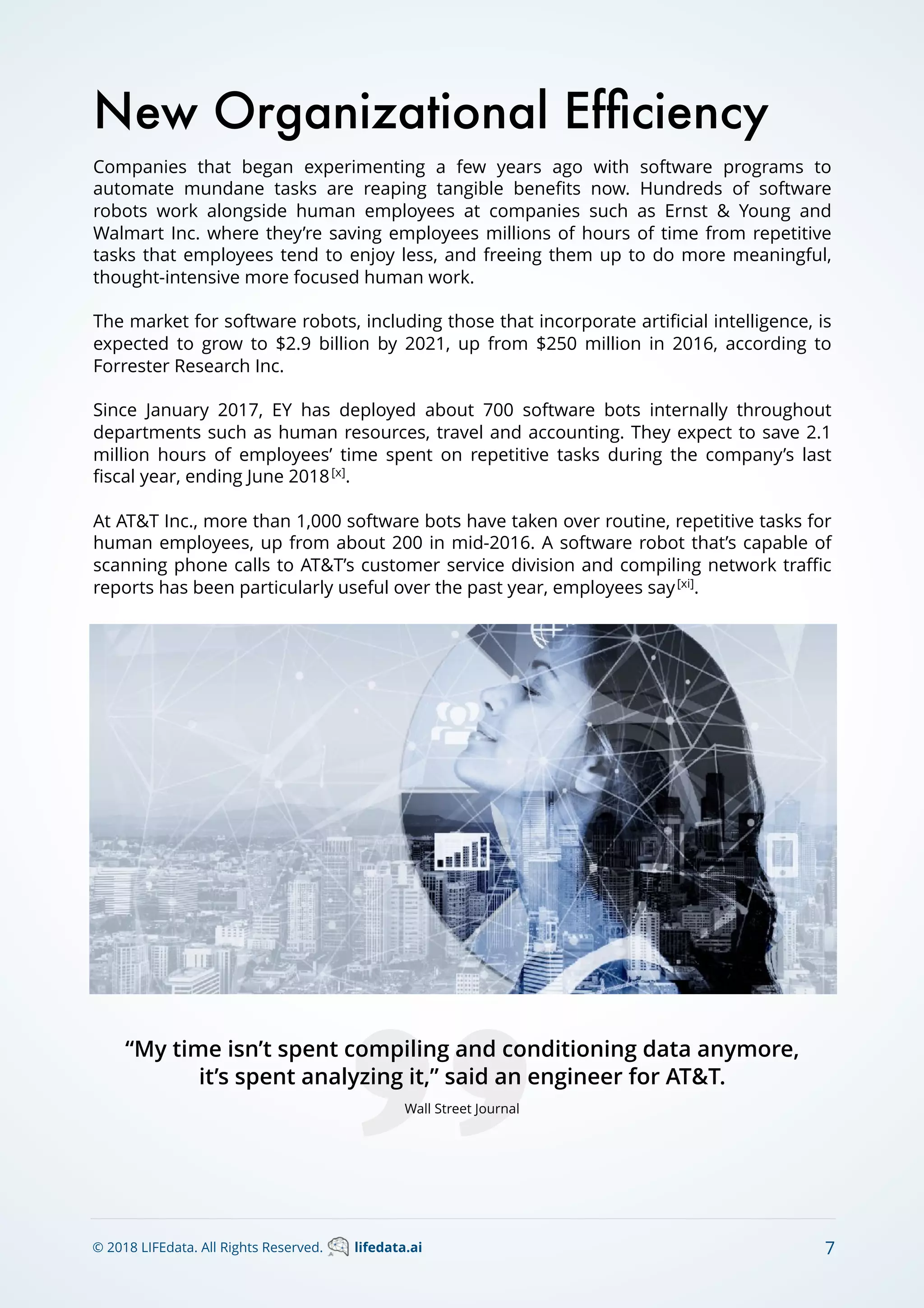 Companies that began experimenting a few years ago with software programs to
automate mundane tasks are reaping tangible beneﬁts now. Hundreds of software
robots work alongside human employees at companies such as Ernst & Young and
Walmart Inc. where they’re saving employees millions of hours of time from repetitive
tasks that employees tend to enjoy less, and freeing them up to do more meaningful,
thought-intensive more focused human work.
The market for software robots, including those that incorporate artiﬁcial intelligence, is
expected to grow to $2.9 billion by 2021, up from $250 million in 2016, according to
Forrester Research Inc.
Since January 2017, EY has deployed about 700 software bots internally throughout
departments such as human resources, travel and accounting. They expect to save 2.1
million hours of employees’ time spent on repetitive tasks during the company’s last
ﬁscal year, ending June 2018[x]
.
At AT&T Inc., more than 1,000 software bots have taken over routine, repetitive tasks for
human employees, up from about 200 in mid-2016. A software robot that’s capable of
scanning phone calls to AT&T’s customer service division and compiling network traﬃc
reports has been particularly useful over the past year, employees say[xi]
.
New Organizational Efﬁciency
“My time isn’t spent compiling and conditioning data anymore,
it’s spent analyzing it,” said an engineer for AT&T.
Wall Street Journal
© 2018 LIFEdata. All Rights Reserved. lifedata.ai 7
 