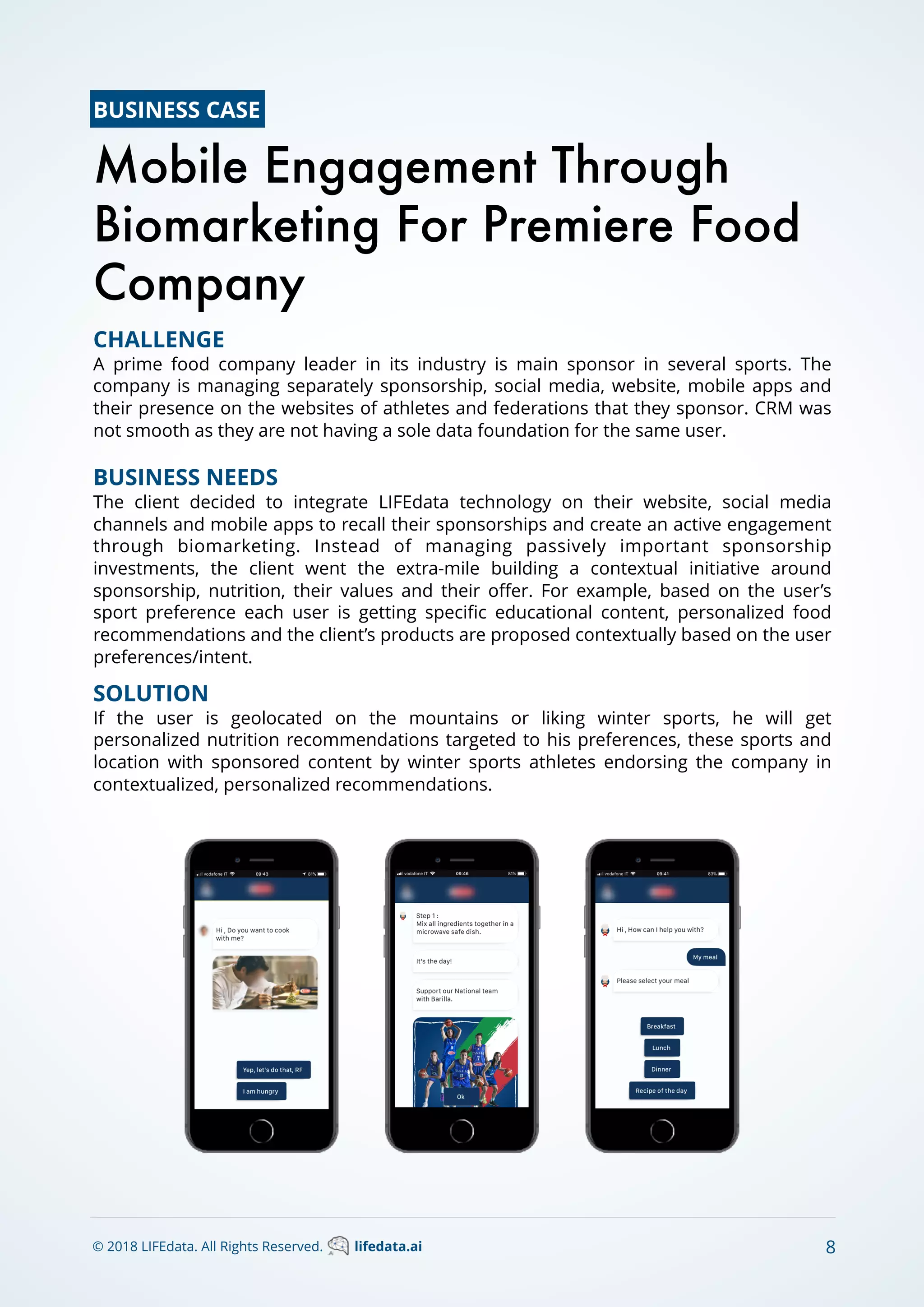 8
CHALLENGE
A prime food company leader in its industry is main sponsor in several sports. The
company is managing separately sponsorship, social media, website, mobile apps and
their presence on the websites of athletes and federations that they sponsor. CRM was
not smooth as they are not having a sole data foundation for the same user.
BUSINESS NEEDS
The client decided to integrate LIFEdata technology on their website, social media
channels and mobile apps to recall their sponsorships and create an active engagement
through biomarketing. Instead of managing passively important sponsorship
investments, the client went the extra-mile building a contextual initiative around
sponsorship, nutrition, their values and their oﬀer. For example, based on the user’s
sport preference each user is getting speciﬁc educational content, personalized food
recommendations and the client’s products are proposed contextually based on the user
preferences/intent.
SOLUTION
If the user is geolocated on the mountains or liking winter sports, he will get
personalized nutrition recommendations targeted to his preferences, these sports and
location with sponsored content by winter sports athletes endorsing the company in
contextualized, personalized recommendations.
Mobile Engagement Through
Biomarketing For Premiere Food
Company
© 2018 LIFEdata. All Rights Reserved. lifedata.ai
BUSINESS CASE
 