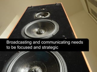 Broadcasting and communicating needs
to be focused and strategic
 