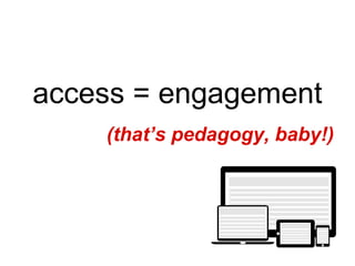 access = engagement
(that’s pedagogy, baby!)
 