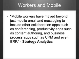 Workers and Mobile
• "Mobile workers have moved beyond
just mobile email and messaging to
include other collaboration apps such
as conferencing, productivity apps such
as content authoring, and business
process apps such as CRM and even
ERP.” - Strategy Analytics
 