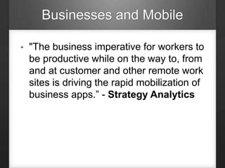 Businesses and Mobile
• "The business imperative for workers to
be productive while on the way to, from
and at customer and other remote work
sites is driving the rapid mobilization of
business apps.” - Strategy Analytics
 