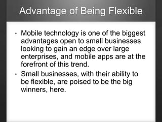 Advantage of Being Flexible
• Mobile technology is one of the biggest
advantages open to small businesses
looking to gain an edge over large
enterprises, and mobile apps are at the
forefront of this trend.
• Small businesses, with their ability to
be flexible, are poised to be the big
winners, here.
 
