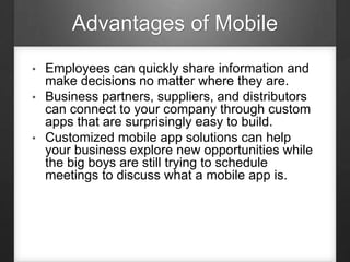Advantages of Mobile
• Employees can quickly share information and
make decisions no matter where they are.
• Business partners, suppliers, and distributors
can connect to your company through custom
apps that are surprisingly easy to build.
• Customized mobile app solutions can help
your business explore new opportunities while
the big boys are still trying to schedule
meetings to discuss what a mobile app is.
 