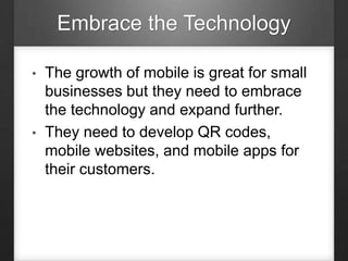 Embrace the Technology
• The growth of mobile is great for small
businesses but they need to embrace
the technology and expand further.
• They need to develop QR codes,
mobile websites, and mobile apps for
their customers.
 
