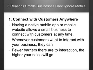 5 Reasons Smalls Businesses Can't Ignore Mobile
1. Connect with Customers Anywhere
• Having a native mobile app or mobile
website allows a small business to
connect with customers at any time.
• Whenever customers want to interact with
your business, they can
• Fewer barriers there are to interaction, the
higher your sales will go
 