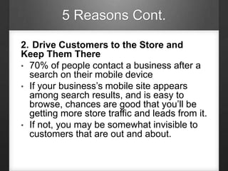 5 Reasons Cont.
2. Drive Customers to the Store and
Keep Them There
• 70% of people contact a business after a
search on their mobile device
• If your business’s mobile site appears
among search results, and is easy to
browse, chances are good that you’ll be
getting more store traffic and leads from it.
• If not, you may be somewhat invisible to
customers that are out and about.
 
