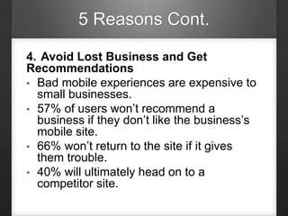 5 Reasons Cont.
4. Avoid Lost Business and Get
Recommendations
• Bad mobile experiences are expensive to
small businesses.
• 57% of users won’t recommend a
business if they don’t like the business’s
mobile site.
• 66% won’t return to the site if it gives
them trouble.
• 40% will ultimately head on to a
competitor site.
 
