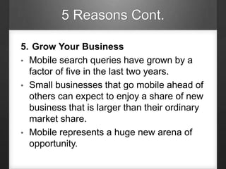 5 Reasons Cont.
5. Grow Your Business
• Mobile search queries have grown by a
factor of five in the last two years.
• Small businesses that go mobile ahead of
others can expect to enjoy a share of new
business that is larger than their ordinary
market share.
• Mobile represents a huge new arena of
opportunity.
 