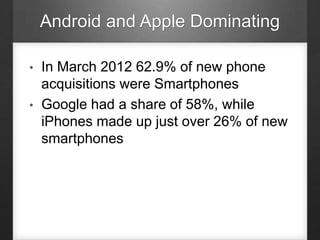 Android and Apple Dominating
• In March 2012 62.9% of new phone
acquisitions were Smartphones
• Google had a share of 58%, while
iPhones made up just over 26% of new
smartphones
 